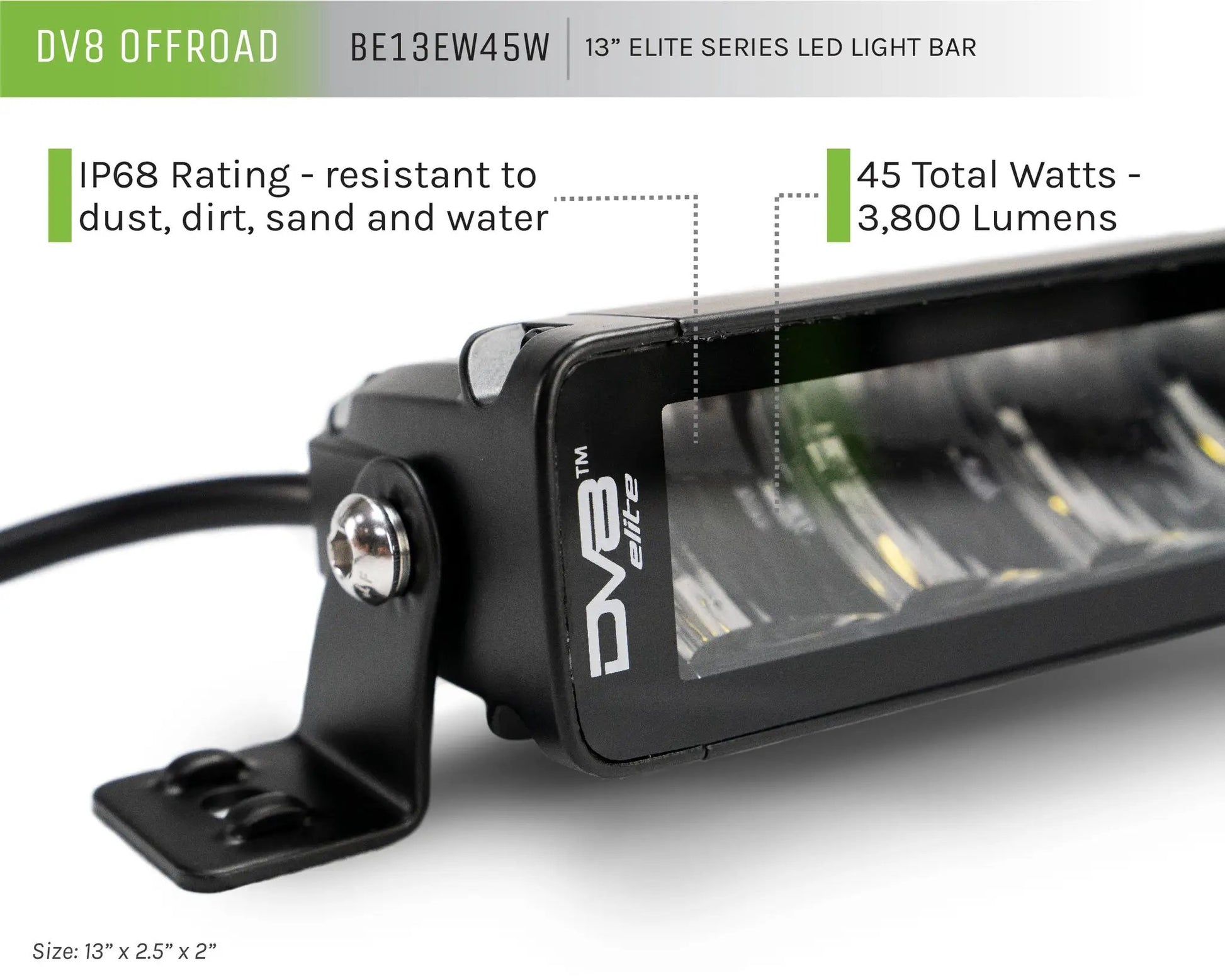 DV8 Offroad The BE13EW45W is a 13in. light bar from the Elite Series lights. Offering a combo light pattern of flood & spot, the 13in. light bar offers a 3,800 lumen output, a bezel-less IP-68 lens, indirect reflectors, small heat fins & side mounts. by DV8 Offroad